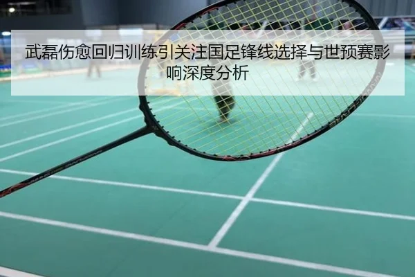 武磊伤愈回归训练引关注国足锋线选择与世预赛影响深度分析