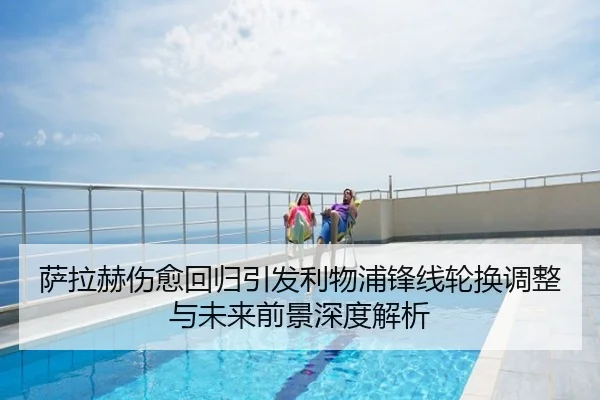 萨拉赫伤愈回归引发利物浦锋线轮换调整与未来前景深度解析