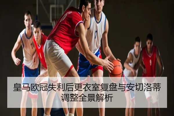 皇马欧冠失利后更衣室复盘与安切洛蒂调整全景解析