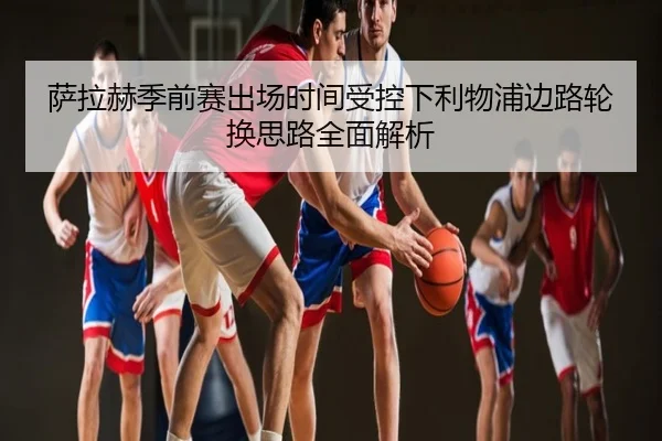 萨拉赫季前赛出场时间受控下利物浦边路轮换思路全面解析