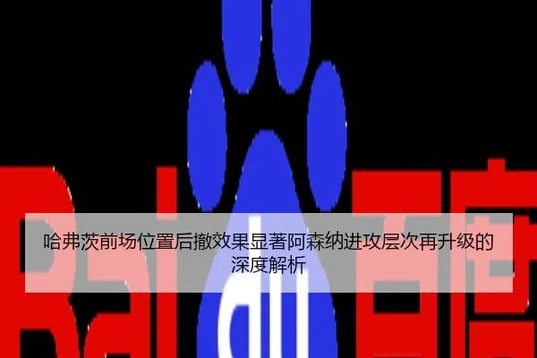 哈弗茨前场位置后撤效果显著阿森纳进攻层次再升级的深度解析