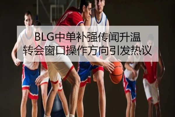 BLG中单补强传闻升温 转会窗口操作方向引发热议