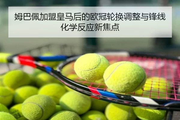 姆巴佩加盟皇马后的欧冠轮换调整与锋线化学反应新焦点
