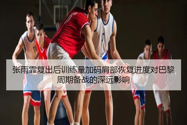 张雨霏复出后训练量加码肩部恢复进度对巴黎周期备战的深远影响