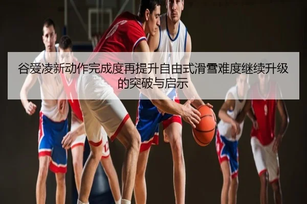 谷爱凌新动作完成度再提升自由式滑雪难度继续升级的突破与启示
