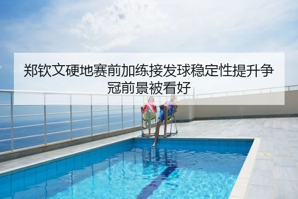 郑钦文硬地赛前加练接发球稳定性提升争冠前景被看好
