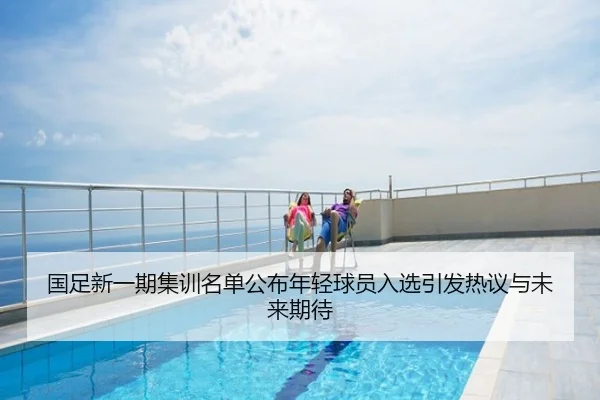 国足新一期集训名单公布年轻球员入选引发热议与未来期待