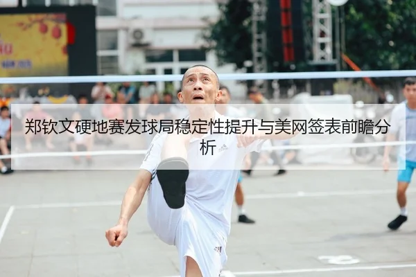 郑钦文硬地赛发球局稳定性提升与美网签表前瞻分析