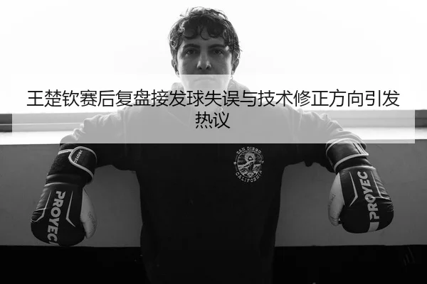 王楚钦赛后复盘接发球失误与技术修正方向引发热议