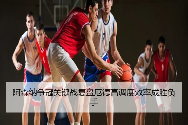 阿森纳争冠关键战复盘厄德高调度效率成胜负手